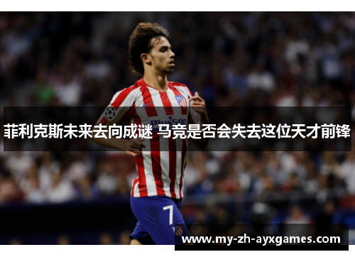 菲利克斯未来去向成谜 马竞是否会失去这位天才前锋 菲利克斯未来去向成谜 马竞是否会失去这位天才前锋