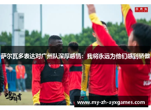 萨尔瓦多表达对广州队深厚感情:我将永远为他们感到骄傲 萨尔瓦多表达对广州队深厚感情:我将永远为他们感到骄傲