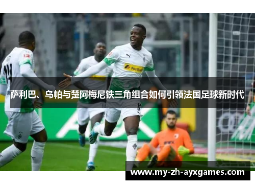 萨利巴、乌帕与楚阿梅尼铁三角组合如何引领法国足球新时代 萨利巴、乌帕与楚阿梅尼铁三角组合如何引领法国足球新时代