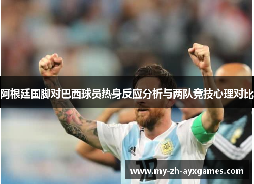 阿根廷国脚对巴西球员热身反应分析与两队竞技心理对比