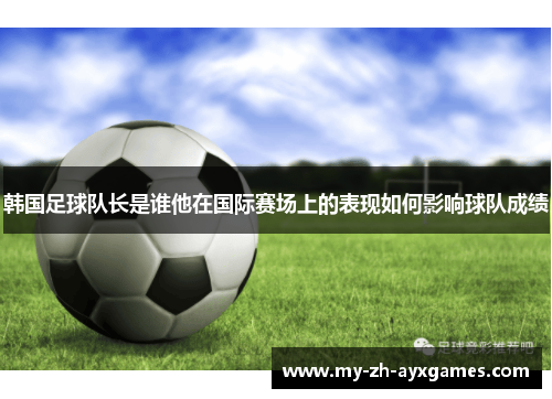 韩国足球队长是谁他在国际赛场上的表现如何影响球队成绩 韩国足球队长是谁他在国际赛场上的表现如何影响球队成绩