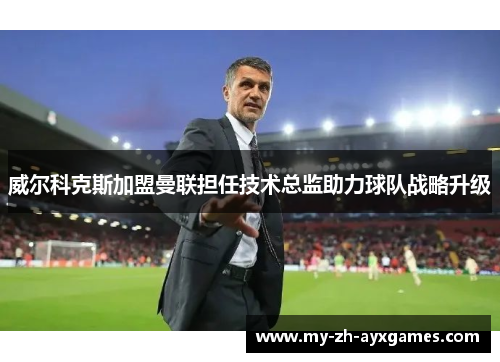 威尔科克斯加盟曼联担任技术总监助力球队战略升级