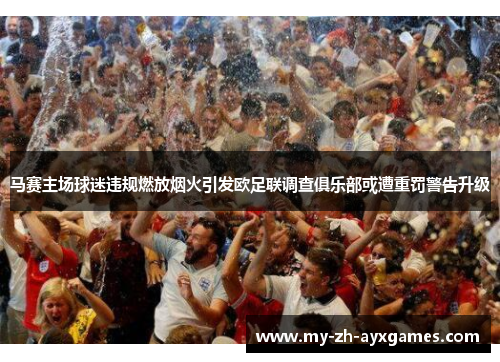 马赛主场球迷违规燃放烟火引发欧足联调查俱乐部或遭重罚警告升级
